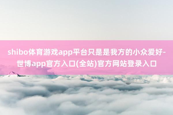 shibo体育游戏app平台只是是我方的小众爱好-世博app官方入口(全站)官方网站登录入口