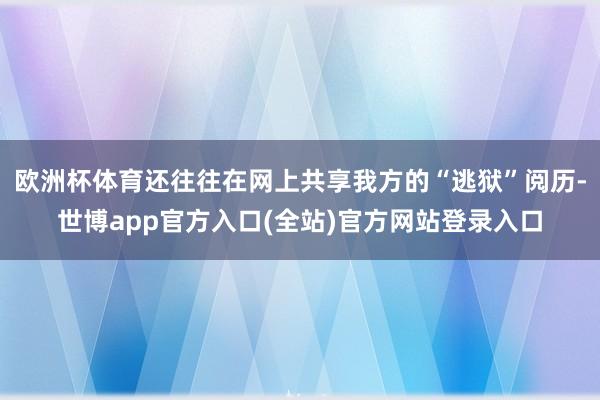 欧洲杯体育还往往在网上共享我方的“逃狱”阅历-世博app官方入口(全站)官方网站登录入口