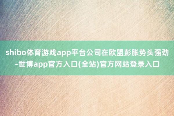shibo体育游戏app平台公司在欧盟彭胀势头强劲-世博app官方入口(全站)官方网站登录入口