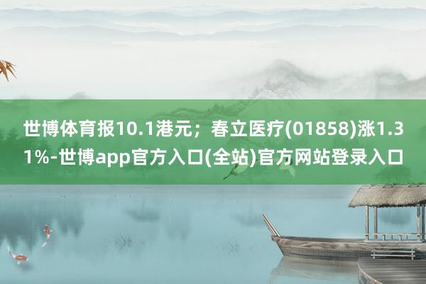 世博体育报10.1港元；春立医疗(01858)涨1.31%-世博app官方入口(全站)官方网站登录入口