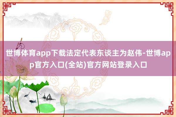 世博体育app下载法定代表东谈主为赵伟-世博app官方入口(全站)官方网站登录入口