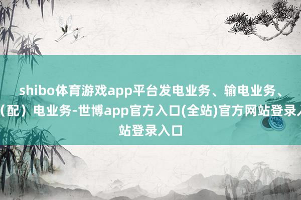 shibo体育游戏app平台发电业务、输电业务、供（配）电业务-世博app官方入口(全站)官方网站登录入口