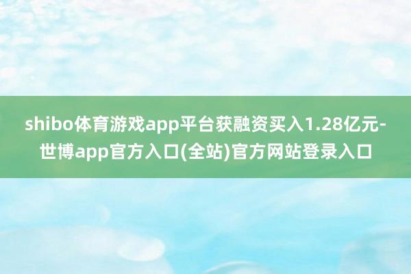 shibo体育游戏app平台获融资买入1.28亿元-世博app官方入口(全站)官方网站登录入口