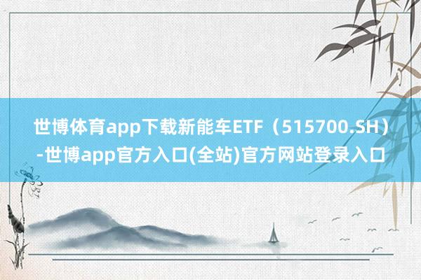 世博体育app下载　　新能车ETF（515700.SH）-世博app官方入口(全站)官方网站登录入口