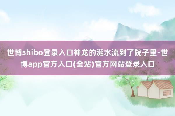 世博shibo登录入口神龙的涎水流到了院子里-世博app官方入口(全站)官方网站登录入口