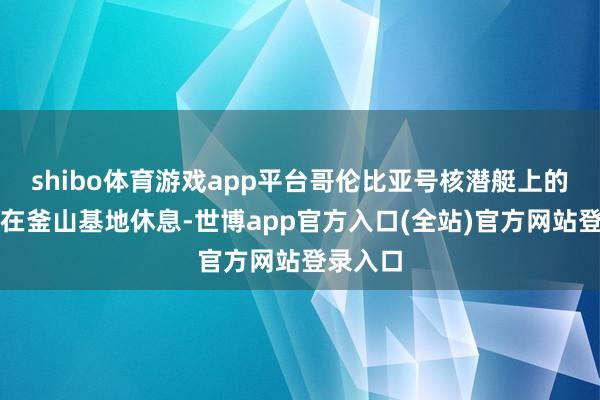 shibo体育游戏app平台哥伦比亚号核潜艇上的官兵将在釜山基地休息-世博app官方入口(全站)官方网站登录入口