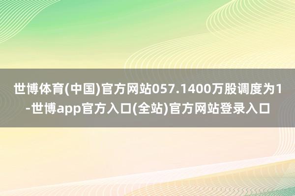 世博体育(中国)官方网站057.1400万股调度为1-世博app官方入口(全站)官方网站登录入口