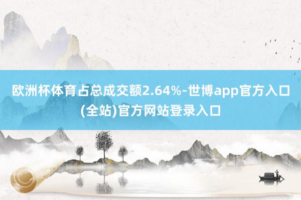 欧洲杯体育占总成交额2.64%-世博app官方入口(全站)官方网站登录入口