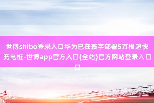 世博shibo登录入口华为已在寰宇部署5万根超快充电桩-世博app官方入口(全站)官方网站登录入口