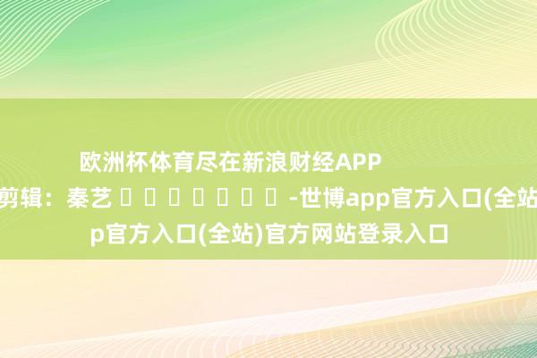 欧洲杯体育尽在新浪财经APP            						连累剪辑：秦艺 							-世博app官方入口(全站)官方网站登录入口