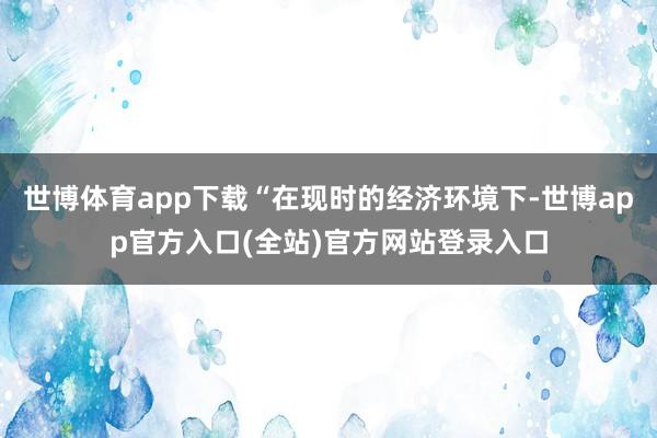 世博体育app下载“在现时的经济环境下-世博app官方入口(全站)官方网站登录入口