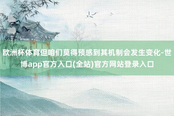 欧洲杯体育但咱们莫得预感到其机制会发生变化-世博app官方入口(全站)官方网站登录入口
