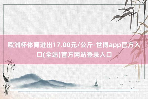 欧洲杯体育进出17.00元/公斤-世博app官方入口(全站)官方网站登录入口