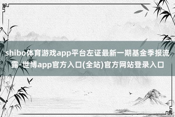 shibo体育游戏app平台左证最新一期基金季报流露-世博app官方入口(全站)官方网站登录入口