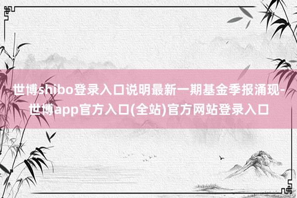 世博shibo登录入口说明最新一期基金季报涌现-世博app官方入口(全站)官方网站登录入口