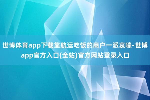 世博体育app下载靠航运吃饭的商户一派哀嚎-世博app官方入口(全站)官方网站登录入口