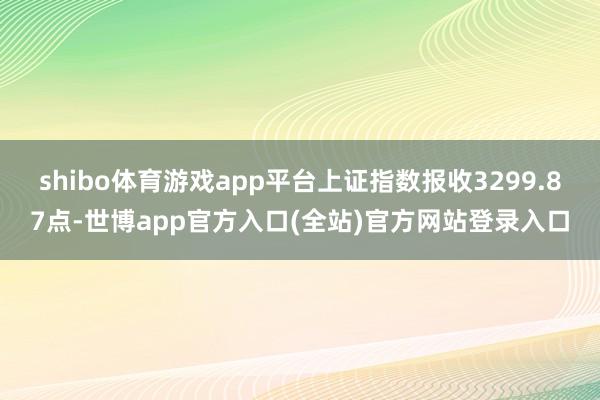 shibo体育游戏app平台上证指数报收3299.87点-世博app官方入口(全站)官方网站登录入口