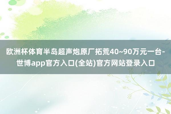 欧洲杯体育半岛超声炮原厂拓荒40~90万元一台-世博app官方入口(全站)官方网站登录入口