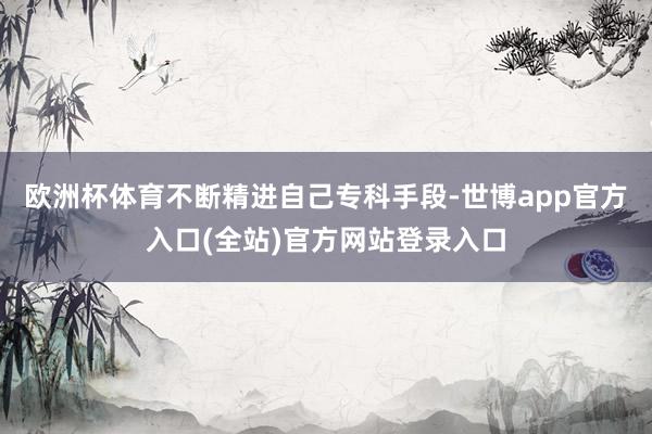 欧洲杯体育不断精进自己专科手段-世博app官方入口(全站)官方网站登录入口