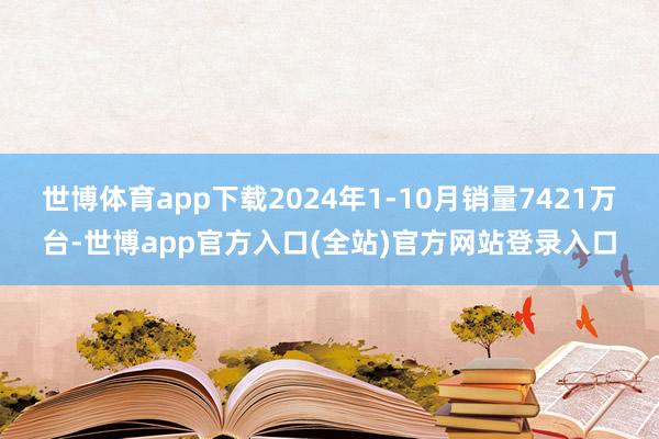 世博体育app下载2024年1-10月销量7421万台-世博app官方入口(全站)官方网站登录入口