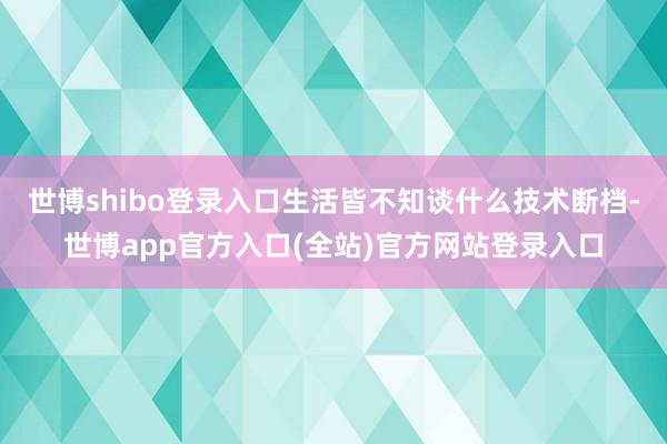 世博shibo登录入口生活皆不知谈什么技术断档-世博app官方入口(全站)官方网站登录入口