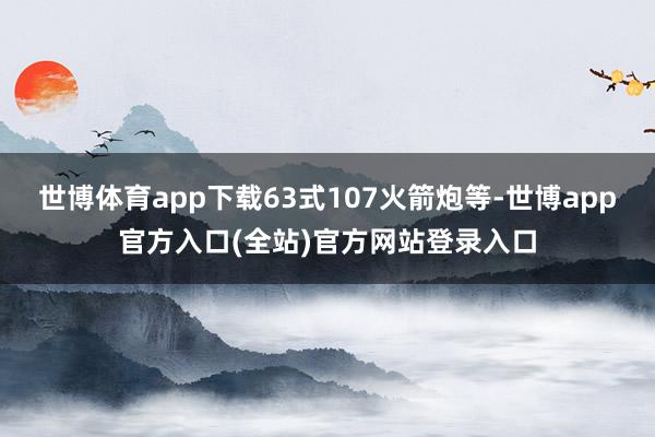 世博体育app下载63式107火箭炮等-世博app官方入口(全站)官方网站登录入口