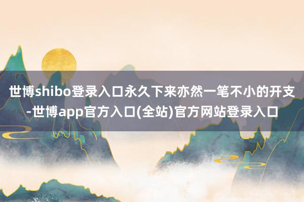世博shibo登录入口永久下来亦然一笔不小的开支-世博app官方入口(全站)官方网站登录入口