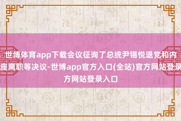 世博体育app下载会议征询了总统尹锡悦退党和内阁举座离职等决议-世博app官方入口(全站)官方网站登录入口
