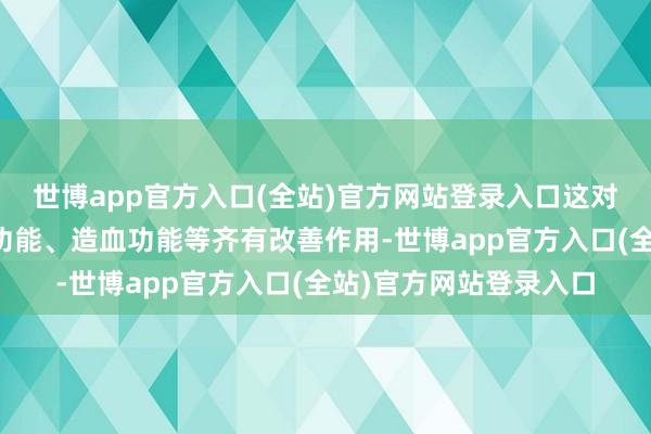 世博app官方入口(全站)官方网站登录入口这对东谈主的寝息、心肺功能、造血功能等齐有改善作用-世博app官方入口(全站)官方网站登录入口