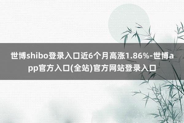 世博shibo登录入口近6个月高涨1.86%-世博app官方入口(全站)官方网站登录入口