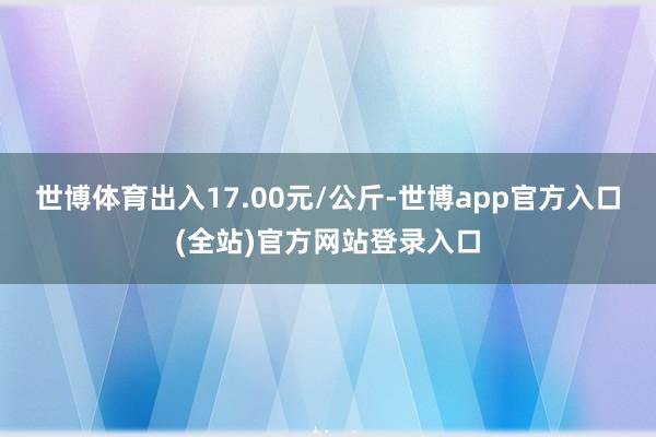世博体育出入17.00元/公斤-世博app官方入口(全站)官方网站登录入口