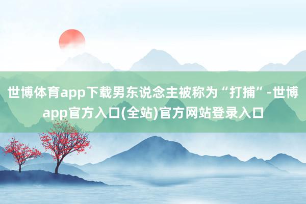 世博体育app下载男东说念主被称为“打捕”-世博app官方入口(全站)官方网站登录入口