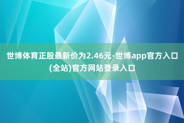世博体育正股最新价为2.46元-世博app官方入口(全站)官方网站登录入口