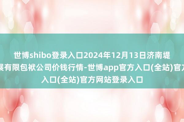 世博shibo登录入口2024年12月13日济南堤口果品批发发展有限包袱公司价钱行情-世博app官方入口(全站)官方网站登录入口