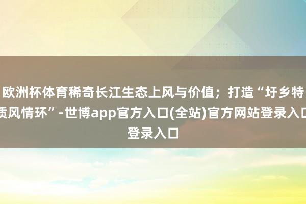 欧洲杯体育稀奇长江生态上风与价值；打造“圩乡特质风情环”-世博app官方入口(全站)官方网站登录入口