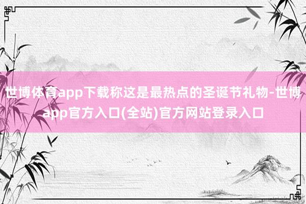 世博体育app下载称这是最热点的圣诞节礼物-世博app官方入口(全站)官方网站登录入口