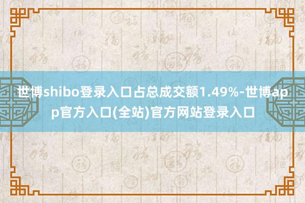 世博shibo登录入口占总成交额1.49%-世博app官方入口(全站)官方网站登录入口