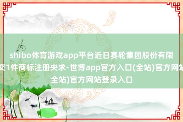 shibo体育游戏app平台近日赛轮集团股份有限公司新提交1件商标注册央求-世博app官方入口(全站)官方网站登录入口