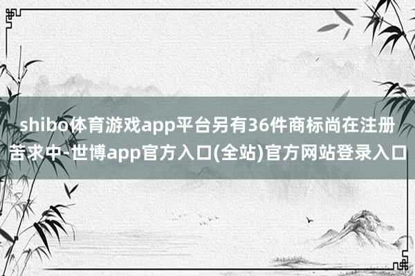 shibo体育游戏app平台另有36件商标尚在注册苦求中-世博app官方入口(全站)官方网站登录入口
