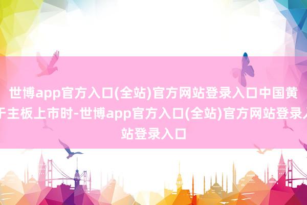 世博app官方入口(全站)官方网站登录入口中国黄金于主板上市时-世博app官方入口(全站)官方网站登录入口