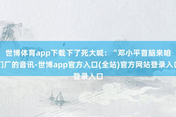 世博体育app下载下了死大喊：“邓小平首脑来咱们厂的音讯-世博app官方入口(全站)官方网站登录入口