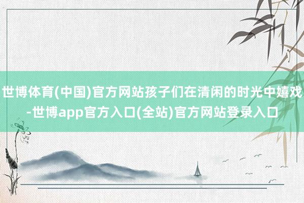 世博体育(中国)官方网站孩子们在清闲的时光中嬉戏-世博app官方入口(全站)官方网站登录入口