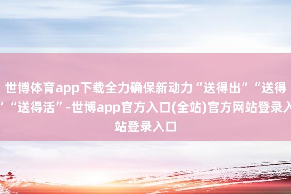 世博体育app下载全力确保新动力“送得出”“送得多”“送得活”-世博app官方入口(全站)官方网站登录入口