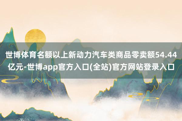 世博体育名额以上新动力汽车类商品零卖额54.44亿元-世博app官方入口(全站)官方网站登录入口
