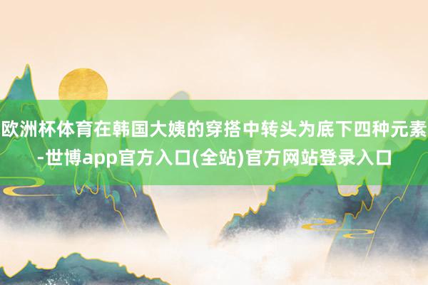 欧洲杯体育在韩国大姨的穿搭中转头为底下四种元素-世博app官方入口(全站)官方网站登录入口
