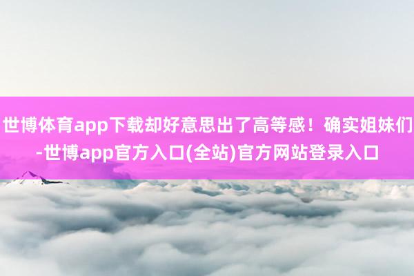 世博体育app下载却好意思出了高等感！确实姐妹们-世博app官方入口(全站)官方网站登录入口