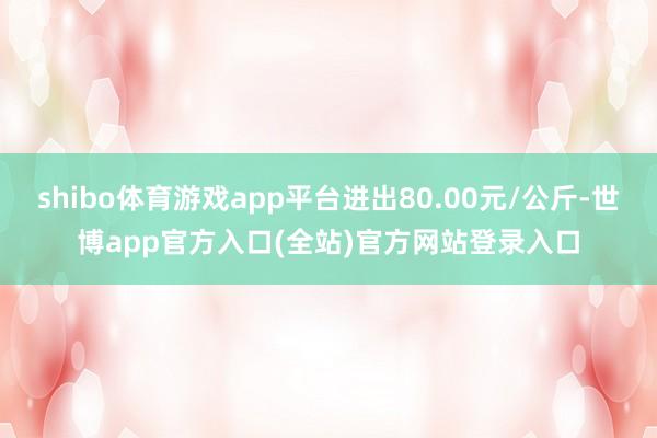shibo体育游戏app平台进出80.00元/公斤-世博app官方入口(全站)官方网站登录入口
