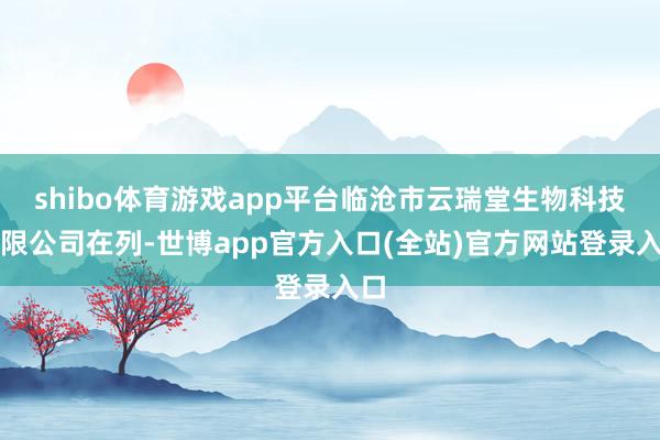 shibo体育游戏app平台临沧市云瑞堂生物科技有限公司在列-世博app官方入口(全站)官方网站登录入口