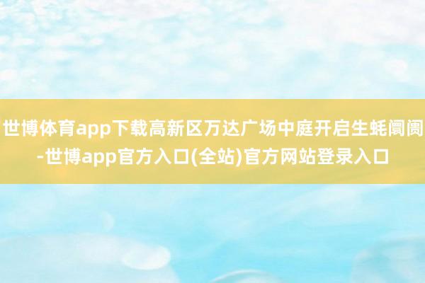 世博体育app下载高新区万达广场中庭开启生蚝阛阓-世博app官方入口(全站)官方网站登录入口