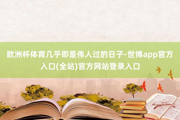 欧洲杯体育几乎即是伟人过的日子-世博app官方入口(全站)官方网站登录入口